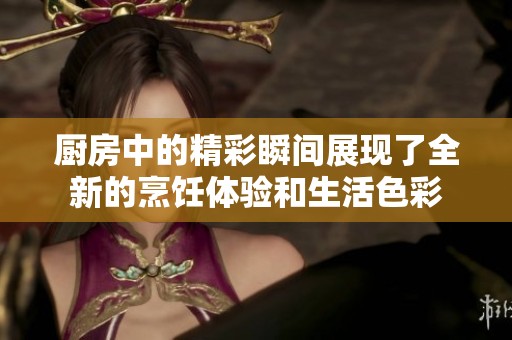 厨房中的精彩瞬间展现了全新的烹饪体验和生活色彩