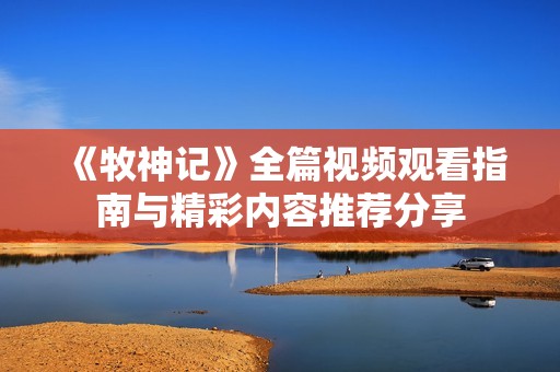 《牧神记》全篇视频观看指南与精彩内容推荐分享