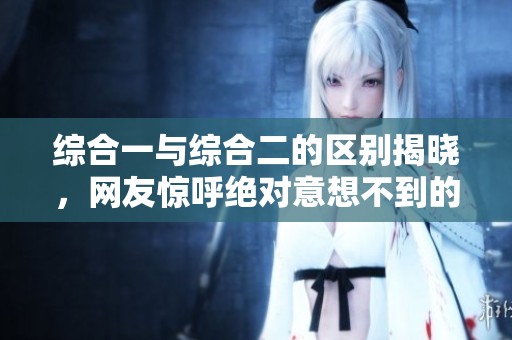 综合一与综合二的区别揭晓，网友惊呼绝对意想不到的真相！