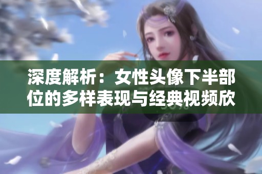 深度解析：女性头像下半部位的多样表现与经典视频欣赏合集