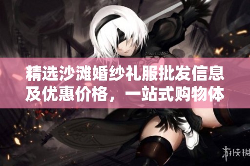 精选沙滩婚纱礼服批发信息及优惠价格，一站式购物体验