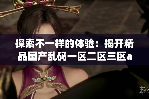 探索不一样的体验：揭开精品国产乱码一区二区三区app的神秘面纱