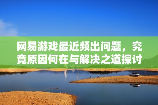 网易游戏最近频出问题，究竟原因何在与解决之道探讨
