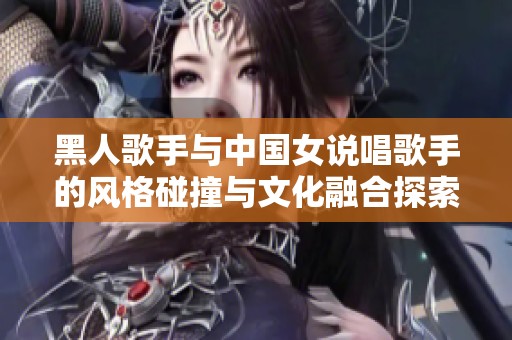 黑人歌手与中国女说唱歌手的风格碰撞与文化融合探索