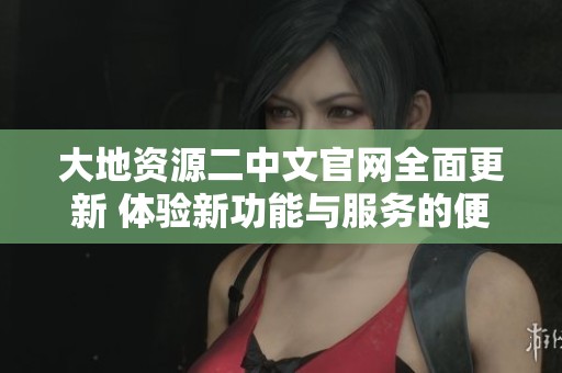大地资源二中文官网全面更新 体验新功能与服务的便捷性