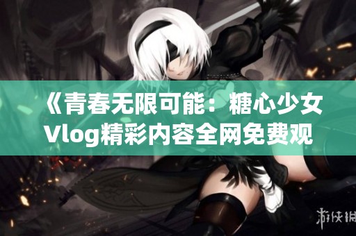 《青春无限可能：糖心少女Vlog精彩内容全网免费观看》
