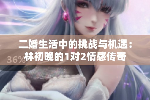 二婚生活中的挑战与机遇：林初晚的1对2情感传奇