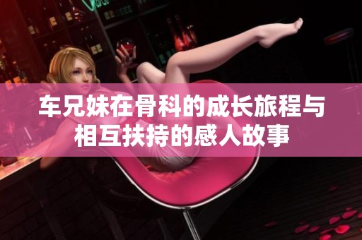 车兄妹在骨科的成长旅程与相互扶持的感人故事