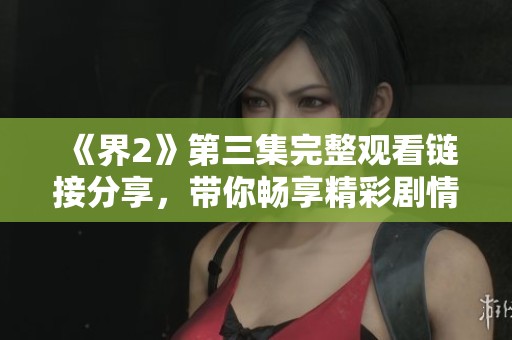 《界2》第三集完整观看链接分享，带你畅享精彩剧情与冒险经历