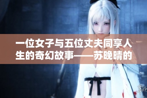 一位女子与五位丈夫同享人生的奇幻故事——苏晚晴的情感传奇