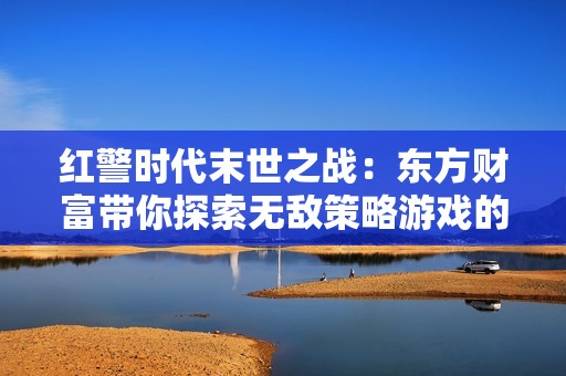 红警时代末世之战：东方财富带你探索无敌策略游戏的魅力