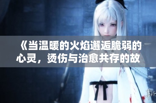《当温暖的火焰邂逅脆弱的心灵，烫伤与治愈共存的故事》