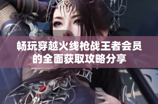 畅玩穿越火线枪战王者会员的全面获取攻略分享