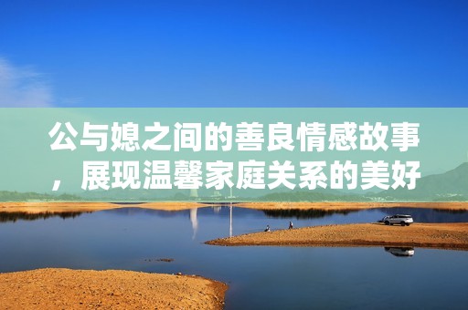 公与媳之间的善良情感故事，展现温馨家庭关系的美好瞬间