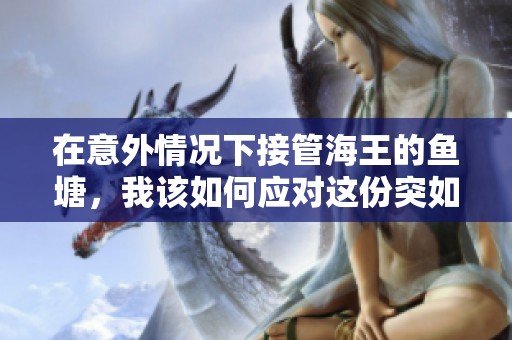 在意外情况下接管海王的鱼塘，我该如何应对这份突如其来的责任与挑战