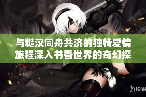 与糙汉同舟共济的独特爱情旅程深入书香世界的奇幻探险