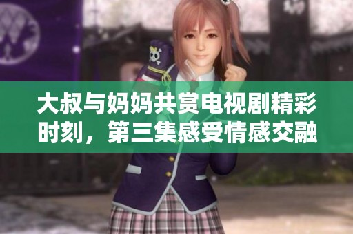 大叔与妈妈共赏电视剧精彩时刻，第三集感受情感交融与剧情发展