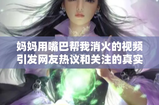 妈妈用嘴巴帮我消火的视频引发网友热议和关注的真实故事