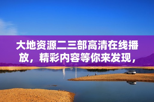 大地资源二三部高清在线播放，精彩内容等你来发现，快来观看吧！