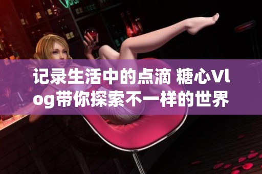 记录生活中的点滴 糖心Vlog带你探索不一样的世界