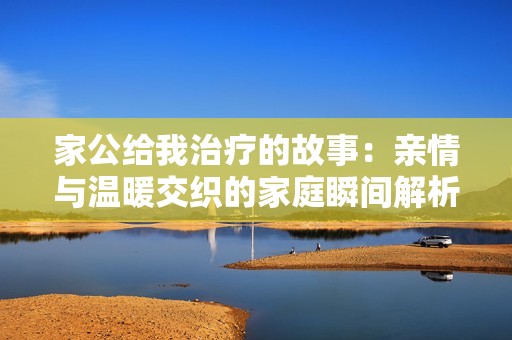 家公给我治疗的故事：亲情与温暖交织的家庭瞬间解析