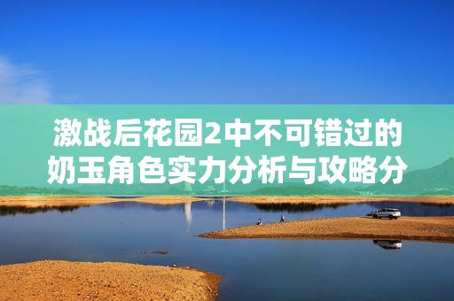 激战后花园2中不可错过的奶玉角色实力分析与攻略分享