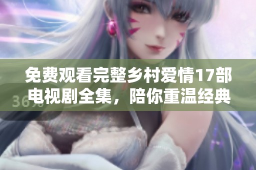 免费观看完整乡村爱情17部电视剧全集，陪你重温经典乡村故事