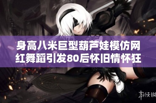 身高八米巨型葫芦娃模仿网红舞蹈引发80后怀旧情怀狂潮