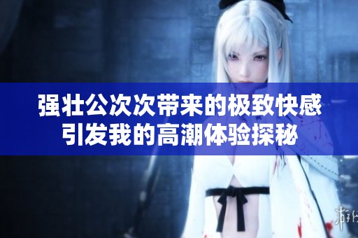 强壮公次次带来的极致快感引发我的高潮体验探秘