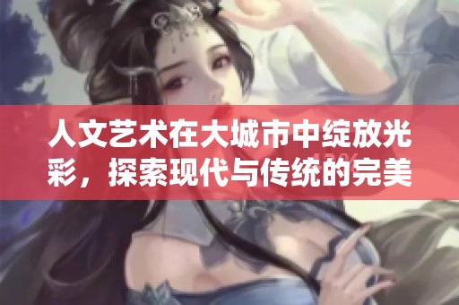 人文艺术在大城市中绽放光彩，探索现代与传统的完美结合