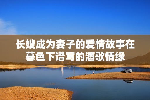 长嫂成为妻子的爱情故事在暮色下谱写的酒歌情缘