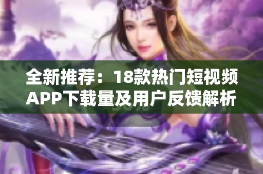 全新推荐：18款热门短视频APP下载量及用户反馈解析让你不再纠结