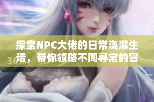 探索NPC大佬的日常浇灌生活，带你领略不同寻常的冒险与乐趣