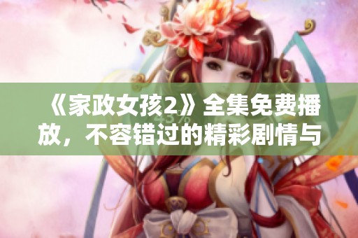 《家政女孩2》全集免费播放，不容错过的精彩剧情与感人故事回顾
