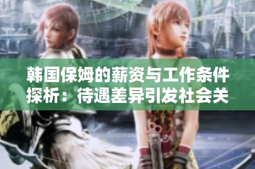 韩国保姆的薪资与工作条件探析：待遇差异引发社会关注与讨论