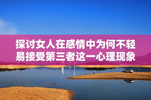 探讨女人在感情中为何不轻易接受第三者这一心理现象的深层意义