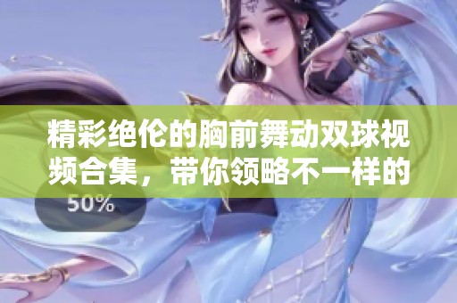 精彩绝伦的胸前舞动双球视频合集，带你领略不一样的视觉盛宴