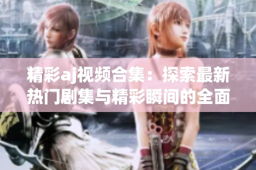 精彩aj视频合集：探索最新热门剧集与精彩瞬间的全面指南