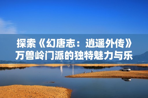探索《幻唐志：逍遥外传》万兽岭门派的独特魅力与乐趣解析