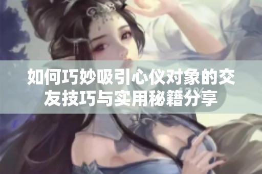 如何巧妙吸引心仪对象的交友技巧与实用秘籍分享