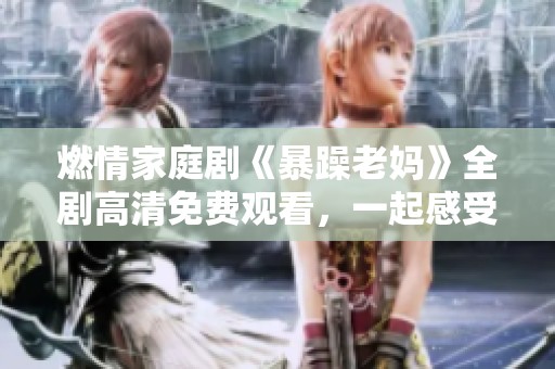 燃情家庭剧《暴躁老妈》全剧高清免费观看，一起感受亲情与欢笑的碰撞