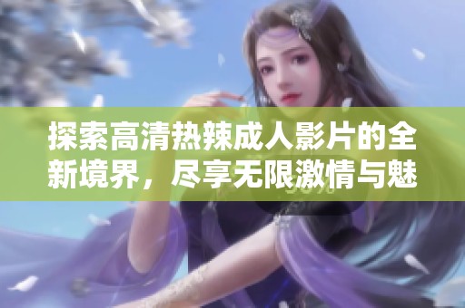 探索高清热辣成人影片的全新境界，尽享无限激情与魅力体验