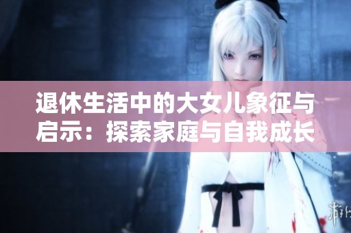 退休生活中的大女儿象征与启示：探索家庭与自我成长的深层意义