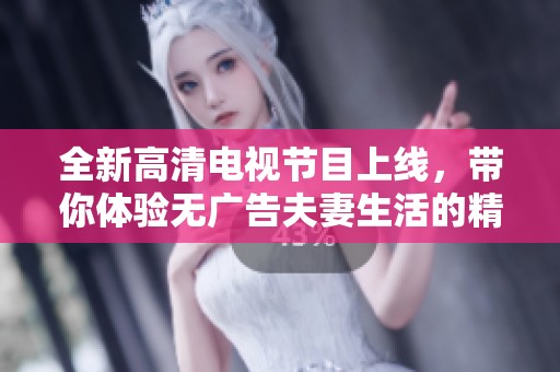 全新高清电视节目上线，带你体验无广告夫妻生活的精彩乐趣