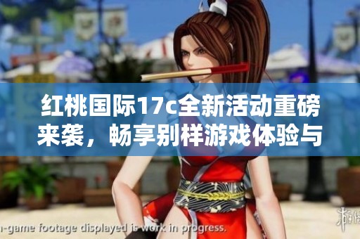 红桃国际17c全新活动重磅来袭，畅享别样游戏体验与福利