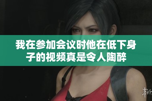 我在参加会议时他在低下身子的视频真是令人陶醉
