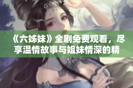 《六姊妹》全剧免费观看，尽享温情故事与姐妹情深的精彩旅程