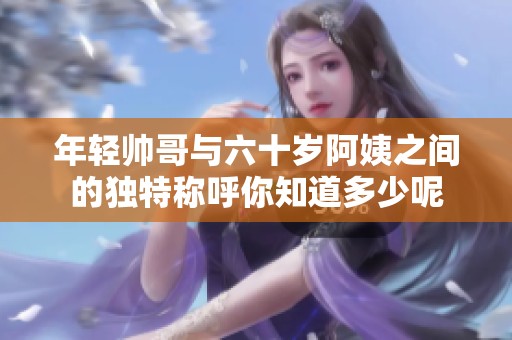 年轻帅哥与六十岁阿姨之间的独特称呼你知道多少呢