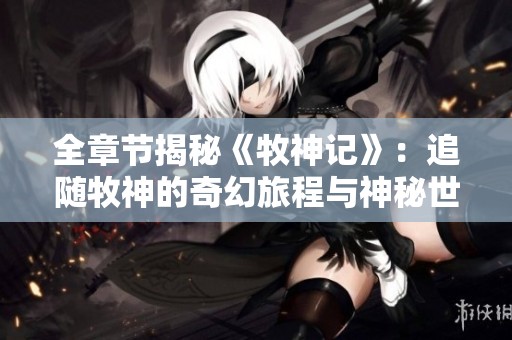 全章节揭秘《牧神记》：追随牧神的奇幻旅程与神秘世界