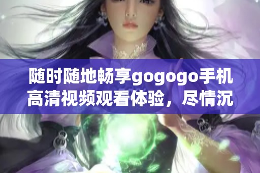 随时随地畅享gogogo手机高清视频观看体验，尽情沉浸于精彩内容中